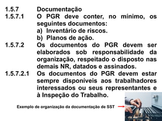 1.5.7 Documentação
1.5.7.1 O PGR deve conter, no mínimo, os
seguintes documentos:
a) Inventário de riscos.
b) Planos de ação.
1.5.7.2 Os documentos do PGR devem ser
elaborados sob responsabilidade da
organização, respeitado o disposto nas
demais NR, datados e assinados.
1.5.7.2.1 Os documentos do PGR devem estar
sempre disponíveis aos trabalhadores
interessados ou seus representantes e
à Inspeção do Trabalho.
Exemplo de organização da documentação de SST
 