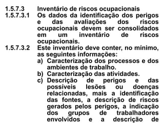 1.5.7.3 Inventário de riscos ocupacionais
1.5.7.3.1 Os dados da identificação dos perigos
e das avaliações dos riscos
ocupacionais devem ser consolidados
em um inventário de riscos
ocupacionais.
1.5.7.3.2 Este inventário deve conter, no mínimo,
as seguintes informações:
a) Caracterização dos processos e dos
ambientes de trabalho.
b) Caracterização das atividades.
c) Descrição de perigos e das
possíveis lesões ou doenças
relacionadas, mais a identificação
das fontes, a descrição de riscos
gerados pelos perigos, a indicação
dos grupos de trabalhadores
envolvidos e a descrição de
 