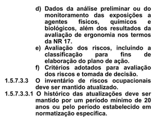 d) Dados da análise preliminar ou do
monitoramento das exposições a
agentes físicos, químicos e
biológicos, além dos resultados da
avaliação de ergonomia nos termos
da NR 17.
e) Avaliação dos riscos, incluindo a
classificação para fins de
elaboração do plano de ação.
f) Critérios adotados para avaliação
dos riscos e tomada de decisão.
1.5.7.3.3 O inventário de riscos ocupacionais
deve ser mantido atualizado.
1.5.7.3.3.1 O histórico das atualizações deve ser
mantido por um período mínimo de 20
anos ou pelo período estabelecido em
normatização específica.
 