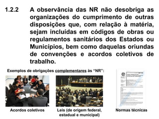 1.2.2 A observância das NR não desobriga as
organizações do cumprimento de outras
disposições que, com relação à matéria,
sejam incluídas em códigos de obras ou
regulamentos sanitários dos Estados ou
Municípios, bem como daquelas oriundas
de convenções e acordos coletivos de
trabalho.
Exemplos de obrigações complementares às “NR”:
Acordos coletivos Leis (de origem federal,
estadual e municipal)
Normas técnicas
 