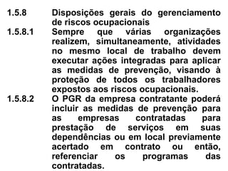 1.5.8 Disposições gerais do gerenciamento
de riscos ocupacionais
1.5.8.1 Sempre que várias organizações
realizem, simultaneamente, atividades
no mesmo local de trabalho devem
executar ações integradas para aplicar
as medidas de prevenção, visando à
proteção de todos os trabalhadores
expostos aos riscos ocupacionais.
1.5.8.2 O PGR da empresa contratante poderá
incluir as medidas de prevenção para
as empresas contratadas para
prestação de serviços em suas
dependências ou em local previamente
acertado em contrato ou então,
referenciar os programas das
contratadas.
 