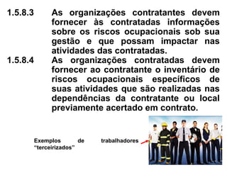 1.5.8.3 As organizações contratantes devem
fornecer às contratadas informações
sobre os riscos ocupacionais sob sua
gestão e que possam impactar nas
atividades das contratadas.
1.5.8.4 As organizações contratadas devem
fornecer ao contratante o inventário de
riscos ocupacionais específicos de
suas atividades que são realizadas nas
dependências da contratante ou local
previamente acertado em contrato.
Exemplos de trabalhadores
“terceirizados”
 