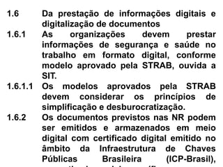 1.6 Da prestação de informações digitais e
digitalização de documentos
1.6.1 As organizações devem prestar
informações de segurança e saúde no
trabalho em formato digital, conforme
modelo aprovado pela STRAB, ouvida a
SIT.
1.6.1.1 Os modelos aprovados pela STRAB
devem considerar os princípios de
simplificação e desburocratização.
1.6.2 Os documentos previstos nas NR podem
ser emitidos e armazenados em meio
digital com certificado digital emitido no
âmbito da Infraestrutura de Chaves
Públicas Brasileira (ICP-Brasil),
 