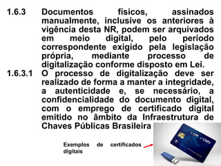 1.6.3 Documentos físicos, assinados
manualmente, inclusive os anteriores à
vigência desta NR, podem ser arquivados
em meio digital, pelo período
correspondente exigido pela legislação
própria, mediante processo de
digitalização conforme disposto em Lei.
1.6.3.1 O processo de digitalização deve ser
realizado de forma a manter a integridade,
a autenticidade e, se necessário, a
confidencialidade do documento digital,
com o emprego de certificado digital
emitido no âmbito da Infraestrutura de
Chaves Públicas Brasileira (ICP-Brasil).
Exemplos de certificados
digitais
 