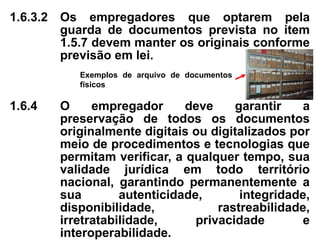 1.6.3.2 Os empregadores que optarem pela
guarda de documentos prevista no item
1.5.7 devem manter os originais conforme
previsão em lei.
1.6.4 O empregador deve garantir a
preservação de todos os documentos
originalmente digitais ou digitalizados por
meio de procedimentos e tecnologias que
permitam verificar, a qualquer tempo, sua
validade jurídica em todo território
nacional, garantindo permanentemente a
sua autenticidade, integridade,
disponibilidade, rastreabilidade,
irretratabilidade, privacidade e
interoperabilidade.
Exemplos de arquivo de documentos
físicos
 