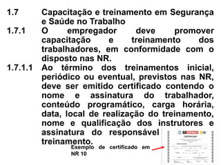 1.7 Capacitação e treinamento em Segurança
e Saúde no Trabalho
1.7.1 O empregador deve promover
capacitação e treinamento dos
trabalhadores, em conformidade com o
disposto nas NR.
1.7.1.1 Ao término dos treinamentos inicial,
periódico ou eventual, previstos nas NR,
deve ser emitido certificado contendo o
nome e assinatura do trabalhador,
conteúdo programático, carga horária,
data, local de realização do treinamento,
nome e qualificação dos instrutores e
assinatura do responsável técnico do
treinamento.
Exemplo de certificado em
NR 10
 
