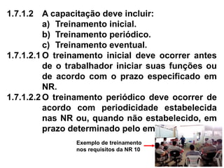 1.7.1.2 A capacitação deve incluir:
a) Treinamento inicial.
b) Treinamento periódico.
c) Treinamento eventual.
1.7.1.2.1 O treinamento inicial deve ocorrer antes
de o trabalhador iniciar suas funções ou
de acordo com o prazo especificado em
NR.
1.7.1.2.2 O treinamento periódico deve ocorrer de
acordo com periodicidade estabelecida
nas NR ou, quando não estabelecido, em
prazo determinado pelo empregador.
Exemplo de treinamento
nos requisitos da NR 10
 