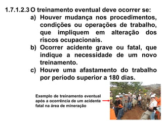 1.7.1.2.3 O treinamento eventual deve ocorrer se:
a) Houver mudança nos procedimentos,
condições ou operações de trabalho,
que impliquem em alteração dos
riscos ocupacionais.
b) Ocorrer acidente grave ou fatal, que
indique a necessidade de um novo
treinamento.
c) Houve uma afastamento do trabalho
por período superior a 180 dias.
Exemplo de treinamento eventual
após a ocorrência de um acidente
fatal na área de mineração
 