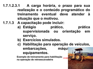 1.7.1.2.3.1 A carga horária, o prazo para sua
realização e o conteúdo programático do
treinamento eventual deve atender à
situação que o motivou.
1.7.1.3 A capacitação pode incluir:
a) Estágio prático, prática
supervisionada ou orientação em
serviço.
b) Exercícios simulados.
c) Habilitação para operação de veículos,
embarcações, máquinas ou
equipamentos.
Exemplo de treinamento para habilitação
na operação de retroescavadeira
 