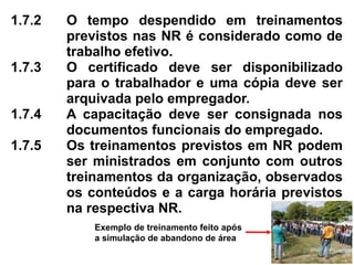 1.7.2 O tempo despendido em treinamentos
previstos nas NR é considerado como de
trabalho efetivo.
1.7.3 O certificado deve ser disponibilizado
para o trabalhador e uma cópia deve ser
arquivada pelo empregador.
1.7.4 A capacitação deve ser consignada nos
documentos funcionais do empregado.
1.7.5 Os treinamentos previstos em NR podem
ser ministrados em conjunto com outros
treinamentos da organização, observados
os conteúdos e a carga horária previstos
na respectiva NR.
Exemplo de treinamento feito após
a simulação de abandono de área
 