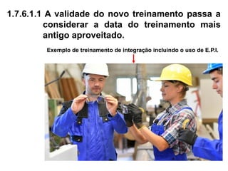 1.7.6.1.1 A validade do novo treinamento passa a
considerar a data do treinamento mais
antigo aproveitado.
Exemplo de treinamento de integração incluindo o uso de E.P.I.
 