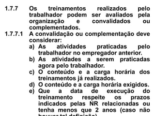 1.7.7 Os treinamentos realizados pelo
trabalhador podem ser avaliados pela
organização e convalidados ou
complementados.
1.7.7.1 A convalidação ou complementação deve
considerar:
a) As atividades praticadas pelo
trabalhador no empregador anterior.
b) As atividades a serem praticadas
agora pelo trabalhador.
c) O conteúdo e a carga horária dos
treinamentos já realizados.
d) O conteúdo e a carga horária exigidos.
e) Que a data de execução do
treinamento respeite os prazos
indicados pelas NR relacionadas ou
tenha menos que 2 anos (caso não
 