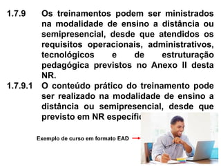 1.7.9 Os treinamentos podem ser ministrados
na modalidade de ensino a distância ou
semipresencial, desde que atendidos os
requisitos operacionais, administrativos,
tecnológicos e de estruturação
pedagógica previstos no Anexo II desta
NR.
1.7.9.1 O conteúdo prático do treinamento pode
ser realizado na modalidade de ensino a
distância ou semipresencial, desde que
previsto em NR específica.
Exemplo de curso em formato EAD
 