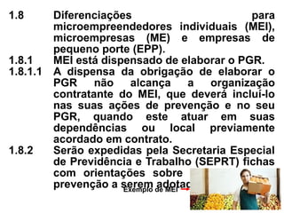 1.8 Diferenciações para
microempreendedores individuais (MEI),
microempresas (ME) e empresas de
pequeno porte (EPP).
1.8.1 MEI está dispensado de elaborar o PGR.
1.8.1.1 A dispensa da obrigação de elaborar o
PGR não alcança a organização
contratante do MEI, que deverá incluí-lo
nas suas ações de prevenção e no seu
PGR, quando este atuar em suas
dependências ou local previamente
acordado em contrato.
1.8.2 Serão expedidas pela Secretaria Especial
de Previdência e Trabalho (SEPRT) fichas
com orientações sobre as medidas de
prevenção a serem adotadas pelo MEI.
Exemplo de MEI
 