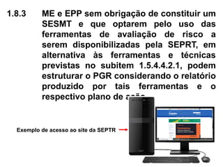 1.8.3 ME e EPP sem obrigação de constituir um
SESMT e que optarem pelo uso das
ferramentas de avaliação de risco a
serem disponibilizadas pela SEPRT, em
alternativa às ferramentas e técnicas
previstas no subitem 1.5.4.4.2.1, podem
estruturar o PGR considerando o relatório
produzido por tais ferramentas e o
respectivo plano de ação.
Exemplo de acesso ao site da SEPTR
 