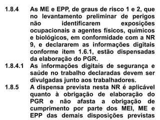 1.8.4 As ME e EPP, de graus de risco 1 e 2, que
no levantamento preliminar de perigos
não identificarem exposições
ocupacionais a agentes físicos, químicos
e biológicos, em conformidade com a NR
9, e declararem as informações digitais
conforme item 1.6.1, estão dispensadas
da elaboração do PGR.
1.8.4.1 As informações digitais de segurança e
saúde no trabalho declaradas devem ser
divulgadas junto aos trabalhadores.
1.8.5 A dispensa prevista nesta NR é aplicável
quanto à obrigação de elaboração do
PGR e não afasta a obrigação de
cumprimento por parte dos MEI, ME e
EPP das demais disposições previstas
 