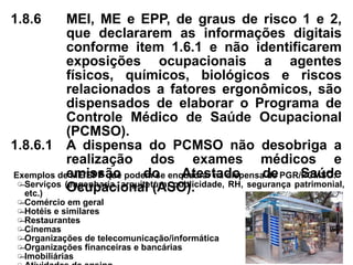 1.8.6 MEI, ME e EPP, de graus de risco 1 e 2,
que declararem as informações digitais
conforme item 1.6.1 e não identificarem
exposições ocupacionais a agentes
físicos, químicos, biológicos e riscos
relacionados a fatores ergonômicos, são
dispensados de elaborar o Programa de
Controle Médico de Saúde Ocupacional
(PCMSO).
1.8.6.1 A dispensa do PCMSO não desobriga a
realização dos exames médicos e
emissão do Atestado de Saúde
Ocupacional (ASO).
Exemplos de ME/EPP que podem se enquadrar na dispensa de PGR/PCMSO:
̶ Serviços (engenharia, arquitetura, publicidade, RH, segurança patrimonial,
etc.)
̶ Comércio em geral
̶ Hotéis e similares
̶ Restaurantes
̶ Cinemas
̶ Organizações de telecomunicação/informática
̶ Organizações financeiras e bancárias
̶ Imobiliárias
 