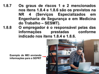 1.8.7 Os graus de riscos 1 e 2 mencionados
nos itens 1.8.4 e 1.8.6 são os previstos na
NR 4 (Serviços Especializados em
Engenharia de Segurança e em Medicina
do Trabalho – SESMT).
1.8.8 O empregador é o responsável pelas das
informações prestadas conforme
indicado nos itens 1.8.4 e 1.8.6.
Exemplo de MEI enviando
informações para a SEPRT
 