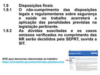 1.9 Disposições finais
1.9.1 O não-cumprimento das disposições
legais e regulamentares sobre segurança
e saúde no trabalho acarretará a
aplicação das penalidades previstas na
legislação pertinente.
1.9.2 As dúvidas suscitadas e os casos
omissos verificados no cumprimento das
NR serão decididos pela SEPRT, ouvida a
SIT.
SITE para denúncias relacionadas ao trabalho:
https://sit.trabalho.gov.br/portal/index.php/denuncie
 