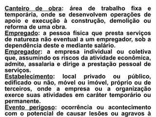 Canteiro de obra: área de trabalho fixa e
temporária, onde se desenvolvem operações de
apoio e execução à construção, demolição ou
reforma de uma obra.
Empregado: a pessoa física que presta serviços
de natureza não eventual a um empregador, sob a
dependência deste e mediante salário.
Empregador: a empresa individual ou coletiva
que, assumindo os riscos da atividade econômica,
admite, assalaria e dirige a prestação pessoal de
serviços.
Estabelecimento: local privado ou público,
edificado ou não, móvel ou imóvel, próprio ou de
terceiros, onde a empresa ou a organização
exerce suas atividades em caráter temporário ou
permanente.
Evento perigoso: ocorrência ou acontecimento
com o potencial de causar lesões ou agravos à
 