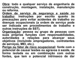 Obra: todo e qualquer serviço de engenharia de
construção, montagem, instalação, manutenção
ou reforma.
Ordem de serviço de segurança e saúde no
trabalho: instruções por escrito quanto às
precauções para evitar acidentes do trabalho ou
doenças ocupacionais (a ordem de serviço pode
ser indicada em procedimentos de trabalho e
outras instruções de SST).
Organização: pessoa ou grupo de pessoas com
suas próprias funções com responsabilidades,
autoridades e relações para alcançar seus
objetivos (incluindo empregadores, contratantes
de serviços, MEI, etc.).
Perigo ou fator de risco ocupacional: fonte com o
potencial de causar lesões ou agravos à saúde, de
forma isolada ou em combinação com outras
fontes, que tem o potencial intrínseco de dar
 