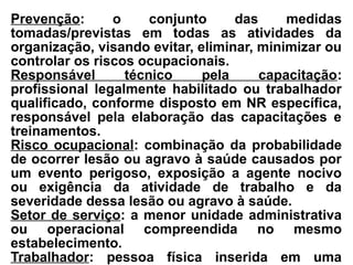 Prevenção: o conjunto das medidas
tomadas/previstas em todas as atividades da
organização, visando evitar, eliminar, minimizar ou
controlar os riscos ocupacionais.
Responsável técnico pela capacitação:
profissional legalmente habilitado ou trabalhador
qualificado, conforme disposto em NR específica,
responsável pela elaboração das capacitações e
treinamentos.
Risco ocupacional: combinação da probabilidade
de ocorrer lesão ou agravo à saúde causados por
um evento perigoso, exposição a agente nocivo
ou exigência da atividade de trabalho e da
severidade dessa lesão ou agravo à saúde.
Setor de serviço: a menor unidade administrativa
ou operacional compreendida no mesmo
estabelecimento.
Trabalhador: pessoa física inserida em uma
 