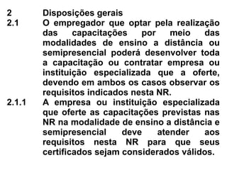 2 Disposições gerais
2.1 O empregador que optar pela realização
das capacitações por meio das
modalidades de ensino a distância ou
semipresencial poderá desenvolver toda
a capacitação ou contratar empresa ou
instituição especializada que a oferte,
devendo em ambos os casos observar os
requisitos indicados nesta NR.
2.1.1 A empresa ou instituição especializada
que oferte as capacitações previstas nas
NR na modalidade de ensino a distância e
semipresencial deve atender aos
requisitos nesta NR para que seus
certificados sejam considerados válidos.
 
