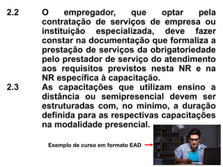 2.2 O empregador, que optar pela
contratação de serviços de empresa ou
instituição especializada, deve fazer
constar na documentação que formaliza a
prestação de serviços da obrigatoriedade
pelo prestador de serviço do atendimento
aos requisitos previstos nesta NR e na
NR específica à capacitação.
2.3 As capacitações que utilizam ensino a
distância ou semipresencial devem ser
estruturadas com, no mínimo, a duração
definida para as respectivas capacitações
na modalidade presencial.
Exemplo de curso em formato EAD
 