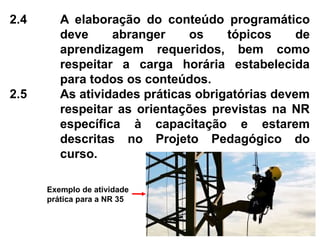 2.4 A elaboração do conteúdo programático
deve abranger os tópicos de
aprendizagem requeridos, bem como
respeitar a carga horária estabelecida
para todos os conteúdos.
2.5 As atividades práticas obrigatórias devem
respeitar as orientações previstas na NR
específica à capacitação e estarem
descritas no Projeto Pedagógico do
curso.
Exemplo de atividade
prática para a NR 35
 