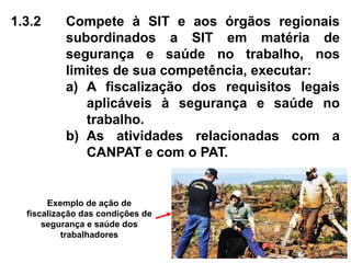 1.3.2 Compete à SIT e aos órgãos regionais
subordinados a SIT em matéria de
segurança e saúde no trabalho, nos
limites de sua competência, executar:
a) A fiscalização dos requisitos legais
aplicáveis à segurança e saúde no
trabalho.
b) As atividades relacionadas com a
CANPAT e com o PAT.
Exemplo de ação de
fiscalização das condições de
segurança e saúde dos
trabalhadores
 