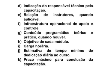 d) Indicação do responsável técnico pela
capacitação.
e) Relação de instrutores, quando
aplicável.
f) Infraestrutura operacional de apoio e
controle.
g) Conteúdo programático teórico e
prático, quando houver.
h) Objetivo de cada módulo.
i) Carga horária.
j) Estimativa de tempo mínimo de
dedicação diária ao curso.
k) Prazo máximo para conclusão da
capacitação.
 