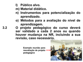 l) Público alvo.
m) Material didático.
n) Instrumentos para potencialização do
aprendizado.
o) Métodos para a avaliação do nível de
aprendizagem.
3.2 O projeto pedagógico do curso deverá
ser validado a cada 2 anos ou quando
houver mudança na NR, incluindo a sua
revisão, caso necessário.
Exemplo reunião para
reavaliação de projeto
pedagógico
 