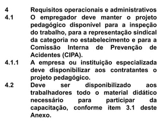 4 Requisitos operacionais e administrativos
4.1 O empregador deve manter o projeto
pedagógico disponível para a inspeção
do trabalho, para a representação sindical
da categoria no estabelecimento e para a
Comissão Interna de Prevenção de
Acidentes (CIPA).
4.1.1 A empresa ou instituição especializada
deve disponibilizar aos contratantes o
projeto pedagógico.
4.2 Deve ser disponibilizado aos
trabalhadores todo o material didático
necessário para participar da
capacitação, conforme item 3.1 deste
Anexo.
 