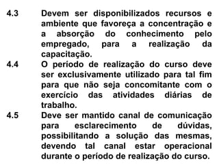 4.3 Devem ser disponibilizados recursos e
ambiente que favoreça a concentração e
a absorção do conhecimento pelo
empregado, para a realização da
capacitação.
4.4 O período de realização do curso deve
ser exclusivamente utilizado para tal fim
para que não seja concomitante com o
exercício das atividades diárias de
trabalho.
4.5 Deve ser mantido canal de comunicação
para esclarecimento de dúvidas,
possibilitando a solução das mesmas,
devendo tal canal estar operacional
durante o período de realização do curso.
 