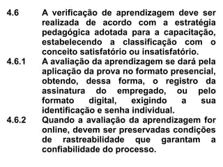 4.6 A verificação de aprendizagem deve ser
realizada de acordo com a estratégia
pedagógica adotada para a capacitação,
estabelecendo a classificação com o
conceito satisfatório ou insatisfatório.
4.6.1 A avaliação da aprendizagem se dará pela
aplicação da prova no formato presencial,
obtendo, dessa forma, o registro da
assinatura do empregado, ou pelo
formato digital, exigindo a sua
identificação e senha individual.
4.6.2 Quando a avaliação da aprendizagem for
online, devem ser preservadas condições
de rastreabilidade que garantam a
confiabilidade do processo.
 