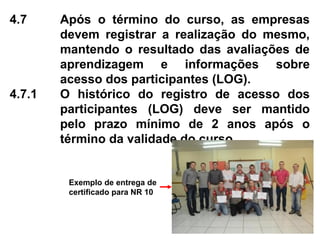 4.7 Após o término do curso, as empresas
devem registrar a realização do mesmo,
mantendo o resultado das avaliações de
aprendizagem e informações sobre
acesso dos participantes (LOG).
4.7.1 O histórico do registro de acesso dos
participantes (LOG) deve ser mantido
pelo prazo mínimo de 2 anos após o
término da validade do curso.
Exemplo de entrega de
certificado para NR 10
 