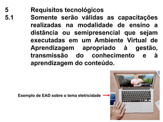 5 Requisitos tecnológicos
5.1 Somente serão válidas as capacitações
realizadas na modalidade de ensino a
distância ou semipresencial que sejam
executadas em um Ambiente Virtual de
Aprendizagem apropriado à gestão,
transmissão do conhecimento e à
aprendizagem do conteúdo.
Exemplo de EAD sobre o tema eletricidade
 