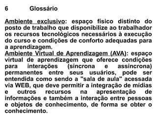 6 Glossário
Ambiente exclusivo: espaço físico distinto do
posto de trabalho que disponibilize ao trabalhador
os recursos tecnológicos necessários à execução
do curso e condições de conforto adequadas para
a aprendizagem.
Ambiente Virtual de Aprendizagem (AVA): espaço
virtual de aprendizagem que oferece condições
para interações (síncrona e assíncrona)
permanentes entre seus usuários, pode ser
entendida como sendo a "sala de aula" acessada
via WEB, que deve permitir a integração de mídias
e outros recursos na apresentação de
informações e também a interação entre pessoas
e objetos de conhecimento, de forma se obter o
conhecimento.
 