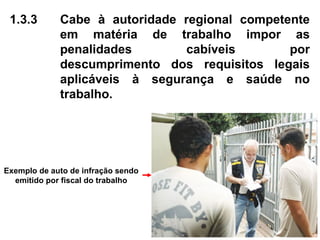 1.3.3 Cabe à autoridade regional competente
em matéria de trabalho impor as
penalidades cabíveis por
descumprimento dos requisitos legais
aplicáveis à segurança e saúde no
trabalho.
Exemplo de auto de infração sendo
emitido por fiscal do trabalho
 