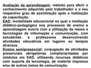 Avaliação da aprendizagem: método para aferir o
conhecimento adquirido pelo trabalhador e o seu
respectivo grau de assimilação após a realização
da capacitação.
EAD: modalidade educacional na qual a mediação
didático-pedagógica nos processos de ensino e
aprendizagem ocorre com a utilização de meios e
tecnologias de informação e comunicação, com
estudantes e professores desenvolvendo
atividades educativas em lugares ou tempos
diversos.
Ensino semipresencial: conjugação de atividades
presenciais obrigatórias complementadas por
módulos em EAD, utilizando recursos didáticos
com suporte da tecnologia, de material impresso
e/ou de outros meios de comunicação.
 