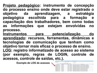 Projeto pedagógico: instrumento de concepção
do processo ensino onde deve estar registrado o
objetivo da aprendizagem, a estratégia
pedagógica escolhida para a formação e
capacitação dos trabalhadores, bem como todas
as informações que estejam envolvidas no
processo.
Instrumentos para potencialização do
aprendizado: recursos, ferramentas, dinâmicas e
tecnologias de comunicação que tenham como
objetivo tornar mais eficaz o processo de ensino.
LOG: registro informatizado de acesso ao sistema
(por exemplo, regras de LOGIN, controle de
acessos, controle de saídas, etc.).
Exemplo de LOG de acessos
 
