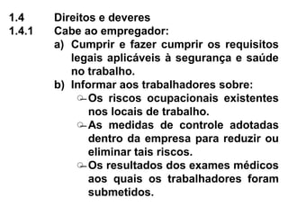 1.4 Direitos e deveres
1.4.1 Cabe ao empregador:
a) Cumprir e fazer cumprir os requisitos
legais aplicáveis à segurança e saúde
no trabalho.
b) Informar aos trabalhadores sobre:
̶ Os riscos ocupacionais existentes
nos locais de trabalho.
̶ As medidas de controle adotadas
dentro da empresa para reduzir ou
eliminar tais riscos.
̶ Os resultados dos exames médicos
aos quais os trabalhadores foram
submetidos.
 