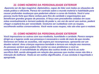22. COMO NÚMERO DA PERSONALIDADE EXTERIOR
Aparenta ser do tipo magistral, diplomático, capaz de lidar com todas as situações de
modo prático e eficiente. Parece ter controle sobre o mundo material e habilidade para
causar profundas mudanças que poderiam alterar o curso da história. Você é uma
pessoa muito forte que libera verbas para fins de caridade e organizações que
beneficiam grandes grupos de pessoas. A força sem precedentes coladas em suas
mãos eventualmente o tornará sedento de poder e, em vez de servir aos outros, poderá
chegar a explorá-los por voracidade. Costuma ser cuidadoso com as roupas,
escolhendo estilos conservadores. Você veste suas roupas; não são elas que o vestem.
33. COMO NÚMERO DA PERSONALIDADE EXTERIOR
Você impressiona os outros com sua modéstia, humildade e caridade. Parece sempre
dirigir-se a lugares onde sua presença é necessária e onde dá mais do que recebe.
Generoso em todas as ocasiões, não espera por recompensas; apresenta ser um
doador natural. Ama crianças expressa bondade e ternura em relação aos mesmos.
As pessoas sentem que podem lhe contar os seus problemas e você as
compreenderá. A sensibilidade às aflições dos outros tende a levá-lo ao auto-
sacrifício fútil, sendo abnegado em relação das pessoas que muitas vezes não têm a
intenção de melhorar. Veste-se em estilos dignificados. A sua conduta é requintada e
apropriada.
 