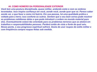 44. COMO NÚMERO DA PERSONALIDADE EXTERIOR
Você tem uma postura disciplinada, quase militar, andando ereto e com os ombros
levantados. Isso inspira confiança em você, aonde você, aonde quer que vá. Parece saber
aonde vai, o que fazer e como irá fazê-lo. Em sua pessoa, há uma qualidade prática e
voltada para a terra; isso conforta os outros. Sentem que o seu bom senso pode resolver
os problemas cotidianos deles e que pode introduzir a ordem no mundo material para
eles. Eventualmente estará tão orientado para os problemas terrenos que se atolará em
trabalhos e responsabilidades penosas. Perderá então de vista a fonte da qual saiu.
Nesse ponto, o seu progresso espiritual sofrerá. Gosta de usar roupas de estilo militar e
com freqüência compra roupas feitas sob medida.
 