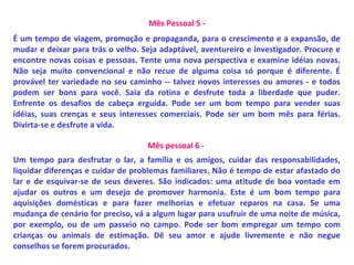 Mês Pessoal 5 -
É um tempo de viagem, promoção e propaganda, para o crescimento e a expansão, de
mudar e deixar para trás o velho. Seja adaptável, aventureiro e investigador. Procure e
encontre novas coisas e pessoas. Tente uma nova perspectiva e examine idéias novas.
Não seja muito convencional e não recue de alguma coisa só porque é diferente. É
provável ter variedade no seu caminho -- talvez novos interesses ou amores - e todos
podem ser bons para você. Saia da rotina e desfrute toda a liberdade que puder.
Enfrente os desafios de cabeça erguida. Pode ser um bom tempo para vender suas
idéias, suas crenças e seus interesses comerciais. Pode ser um bom mês para férias.
Divirta-se e desfrute a vida.
Mês pessoal 6 -
Um tempo para desfrutar o lar, a família e os amigos, cuidar das responsabilidades,
liquidar diferenças e cuidar de problemas familiares. Não é tempo de estar afastado do
lar e de esquivar-se de seus deveres. São indicados: uma atitude de boa vontade em
ajudar os outros e um desejo de promover harmonia. Este é um bom tempo para
aquisições domésticas e para fazer melhorias e efetuar reparos na casa. Se uma
mudança de cenário for preciso, vá a algum lugar para usufruir de uma noite de música,
por exemplo, ou de um passeio no campo. Pode ser bom empregar um tempo com
crianças ou animais de estimação. Dê seu amor e ajude livremente e não negue
conselhos se forem procurados.
 