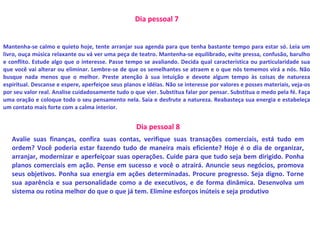 Dia pessoal 7
Mantenha-se calmo e quieto hoje, tente arranjar sua agenda para que tenha bastante tempo para estar só. Leia um
livro, ouça música relaxante ou vá ver uma peça de teatro. Mantenha-se equilibrado, evite pressa, confusão, barulho
e conflito. Estude algo que o interesse. Passe tempo se avaliando. Decida qual característica ou particularidade sua
que você vai alterar ou eliminar. Lembre-se de que os semelhantes se atraem e o que nós tememos virá a nós. Não
busque nada menos que o melhor. Preste atenção à sua intuição e devote algum tempo às coisas de natureza
espiritual. Descanse e espere, aperfeiçoe seus planos e idéias. Não se interesse por valores e posses materiais, veja-os
por seu valor real. Analise cuidadosamente tudo o que vier. Substitua falar por pensar. Substitua o medo pela fé. Faça
uma oração e coloque todo o seu pensamento nela. Saia e desfrute a natureza. Reabasteça sua energia e estabeleça
um contato mais forte com a calma interior.
Dia pessoal 8
Avalie suas finanças, confira suas contas, verifique suas transações comerciais, está tudo em
ordem? Você poderia estar fazendo tudo de maneira mais eficiente? Hoje é o dia de organizar,
arranjar, modernizar e aperfeiçoar suas operações. Cuide para que tudo seja bem dirigido. Ponha
planos comerciais em ação. Pense em sucesso e você o atrairá. Anuncie seus negócios, promova
seus objetivos. Ponha sua energia em ações determinadas. Procure progresso. Seja digno. Torne
sua aparência e sua personalidade como a de executivos, e de forma dinâmica. Desenvolva um
sistema ou rotina melhor do que o que já tem. Elimine esforços inúteis e seja produtivo
 