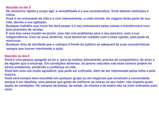 Nascido no dia 5
De raciocínio rápido e corpo ágil, a versatilidade é a sua característica. Você detesta restrições e
rotina.
Você é um entusiasta da vida e a vive intensamente, a cada minuto. As viagens farão parte da sua
vida, devido a sua agitação.
Qualquer trabalho que inicie lhe dará prazer e o seu entusiasmo pelas coisas o transformará num
bom promotor de vendas.
É uma boa coisa manter-se jovem, mas não crie problemas para o seu parceiro, com a sua
independência. Com os seus atrativos, você deverá ter cuidado com o sexo oposto, pois pode se
machucar.
Qualquer área de atividade que o coloque à frente do público se adequará às suas características
sempre que houver movimento e ação.
Nascido no dia 6
Você é uma pessoa apegada ao lar e, para se realizar plenamente, precisa de companheiro, de amor e
de alguém que o encoraje. Em condições adversas, os jovens nascidos sob esse número podem ter
sérios problemas, perdendo a confiança na vida.
Você tem uma voz muito agradável, que pode ser cultivada, além de ser interessado pelas artes e pela
música.
Você será sempre bem sucedido em qualquer grupo ou em negócios que envolvam a comunidade,
porque é um idealista, uma pessoa que gosta de melhorar as coisas ao seu redor, não importa quais
sejam as condições. Os campos da beleza, da saúde, da música e do teatro são os mais indicados para
você.
 