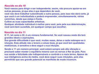 Nascido no dia 10
Você nasceu para dirigir e ser independente; assim, não procure apoiar-se em
outras pessoas, já que elas é que dependem de você.
você não deve trabalhar subordinado a outra pessoa, pois isso não dará certo, já
que você é um individualista e poderá empreender, simultaneamente, vários
caminhos, desde que esteja à frente.
Cultive as suas capacidades artísticas.
Qualquer atividade individual é melhor para você, pois pela sua determinação,
você será bem sucedido, em qualquer campo que escolher.
Nascido no dia 11
O 11, tal como o 22, é um número fundamental. Se você nasceu neste dia terá
grandes ideais e aspirações.
Sua grande dificuldade é que você, muitas vezes, deixa a razão sobrepor-se à
intuição. Esta atitude não o levará a coisas boas, já que você tem qualidades
mediúnicas, é sensitivo e deve seguir a sua intuição.
Sendo o 11 um número principal, você estará sempre sob alta vibração e
precisará saber manter o equilíbrio mesmo com os nervos à flor da pele. Para
sua saúde e felicidade são indispensáveis o controle e o meio termo. Apesar de
sua inteligência acima da média, você deve seguir suas intuições, pois elas
permitirão que seu grande potencial se manifeste de modo incomum.
 