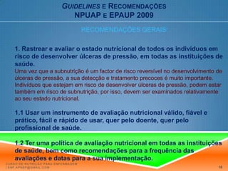 Guidelinese RecomendaçõesNPUAP e EPAUP 2009RECOMENDAÇÕES GERAIS:1. Rastrear e avaliar o estado nutricional de todos os indivíduos em risco de desenvolver úlceras de pressão, em todas as instituições de saúde. Uma vez que a subnutrição é um factor de risco reversível no desenvolvimento de úlceras de pressão, a sua detecção e tratamento precoces é muito importante. Indivíduos que estejam em risco de desenvolver úlceras de pressão, podem estar também em risco de subnutrição, por isso, devem ser examinados relativamente ao seu estado nutricional. 1.1 Usar um instrumento de avaliação nutricional válido, fiável e prático, fácil e rápido de usar, quer pelo doente, quer pelo profissional de saúde.1.2 Ter uma política de avaliação nutricional em todas as instituições de saúde, bem como recomendações para a frequência das avaliações e datas para a sua implementação.Curso de Nutrição para Enfermagem | enf.apnep@gmail.com16