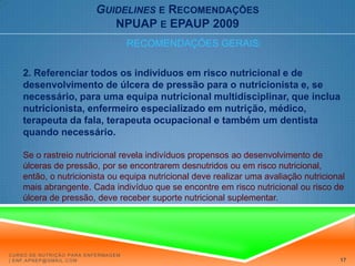 Guidelinese RecomendaçõesNPUAP e EPAUP 2009RECOMENDAÇÕES GERAIS:2. Referenciar todos os indivíduos em risco nutricional e de desenvolvimento de úlcera de pressão para o nutricionista e, se necessário, para uma equipa nutricional multidisciplinar, que inclua nutricionista, enfermeiro especializado em nutrição, médico, terapeuta da fala, terapeuta ocupacional e também um dentista quando necessário.Se o rastreio nutricional revela indivíduos propensos ao desenvolvimento de úlceras de pressão, por se encontrarem desnutridos ou em risco nutricional, então, o nutricionista ou equipa nutricional deve realizar uma avaliação nutricional mais abrangente. Cada indivíduo que se encontre em risco nutricional ou risco de úlcera de pressão, deve receber suporte nutricional suplementar.Curso de Nutrição para Enfermagem | enf.apnep@gmail.com17